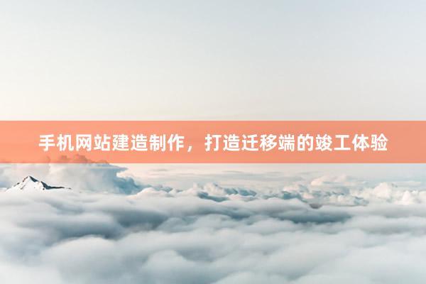 手机网站建造制作，打造迁移端的竣工体验