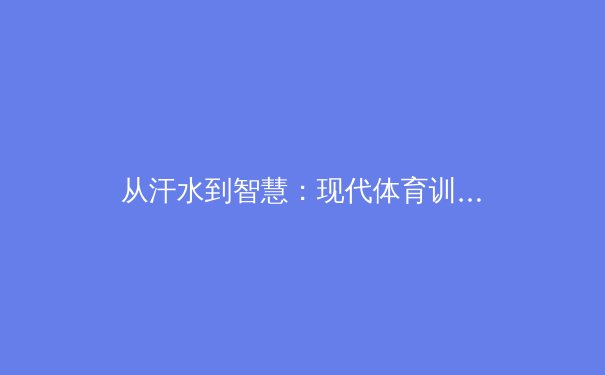 从汗水到智慧：现代体育训练如何融合科技与人文精神