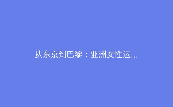 从东京到巴黎：亚洲女性运动员如何重塑全球体育格局 - 2