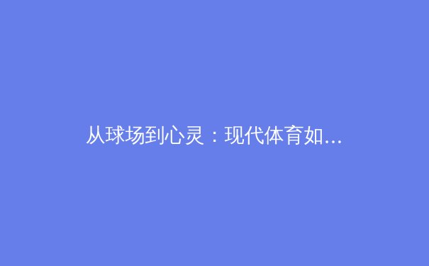 从球场到心灵：现代体育如何重塑社会凝聚力与女性参与