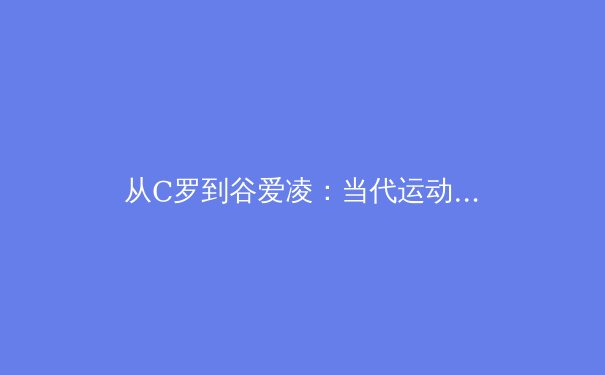 从C罗到谷爱凌：当代运动员商业价值与社会影响力的多维重构 - 2